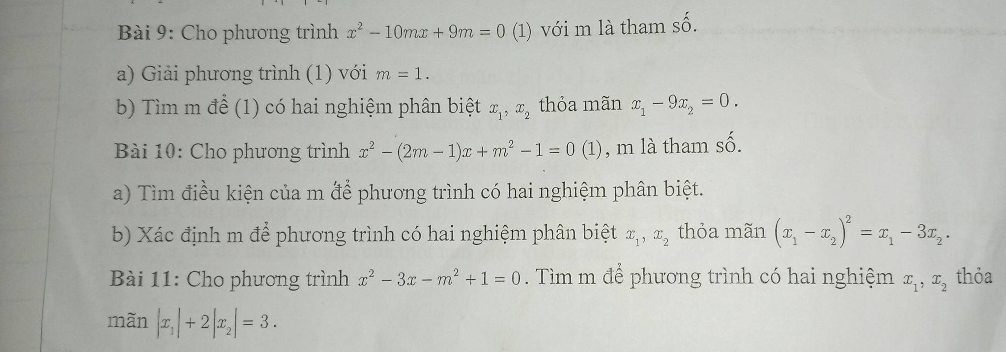 Cho phương trình x^2-10mx+9m=0 (1) với m là tham Shat O. 
a) Giải phương trình (1) với m=1. 
b) Tìm m để (1) có hai nghiệm phân biệt x_1, x_2 thỏa mãn x_1-9x_2=0. 
Bài 10: Cho phương trình x^2-(2m-1)x+m^2-1=0(1 ) , m là tham số. 
a) Tìm điều kiện của m để phương trình có hai nghiệm phân biệt. 
b) Xác định m để phương trình có hai nghiệm phân biệt x_1, x_2 thỏa mãn (x_1-x_2)^2=x_1-3x_2. 
Bài 11: Cho phương trình x^2-3x-m^2+1=0. Tìm m để phương trình có hai nghiệm x_1, x_2 thỏa 
mãn |x_1|+2|x_2|=3.