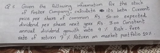 Given the following information for the stock 
of Foster Company, calculate its beta. Corrent 
price pex share of common Rs. 50. 00 expected 
dividend pex share next yea Rs. 3:00 Constant 
annual dividend growth rate 9 1. Risk-free 
rate of return 7 Y. Return on market postfolio 10%..