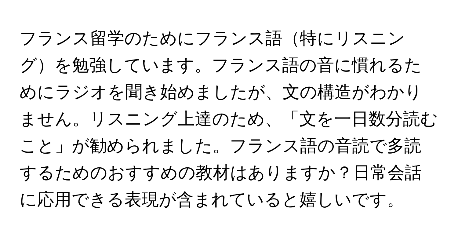 フランス留学のためにフランス語特にリスニングを勉強しています。フランス語の音に慣れるためにラジオを聞き始めましたが、文の構造がわかりません。リスニング上達のため、「文を一日数分読むこと」が勧められました。フランス語の音読で多読するためのおすすめの教材はありますか？日常会話に応用できる表現が含まれていると嬉しいです。