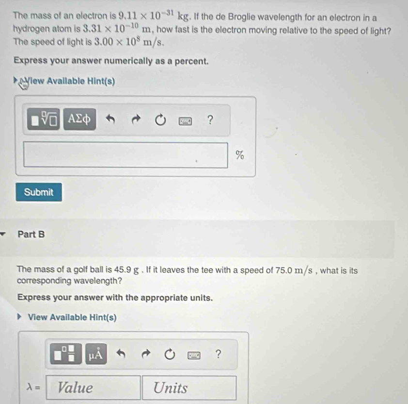 The mass of an electron is 9.11* 10^(-31)kg. If the de Broglie wavelength for an electron in a 
hydrogen atom is 3.31* 10^(-10)m , how fast is the electron moving relative to the speed of light? 
The speed of light is 3.00* 10^8m/s. 
Express your answer numerically as a percent. 
View Available Hint(s) 
AΣφ ?
%
Submit 
Part B 
The mass of a golf ball is 45.9 g. If it leaves the tee with a speed of 75.0 m/s , what is its 
corresponding wavelength? 
Express your answer with the appropriate units. 
View Available Hint(s) 
? 
lambda = Value Units