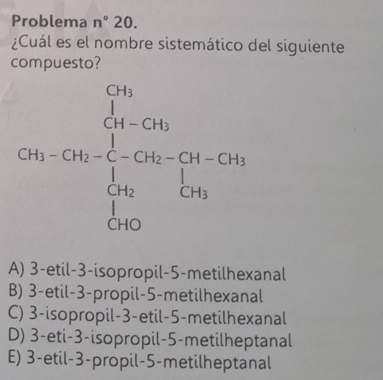 Problema n°20.
¿Cuál es el nombre sistemático del siguiente
compuesto?
A) 3-etil-3-isopropil-5-metilhexanal
B) 3-etil-3-propil-5-metilhexanal
C) 3-isopropil-3-etil-5-metilhexanal
D) 3-eti-3-isopropil-5-metilheptanal
E) 3-etil-3-propil-5-metilheptanal