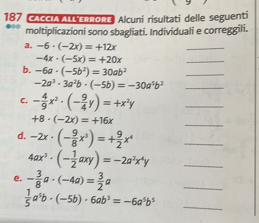 187 CACCIA ALLERRORE Alcuni risultati delle seguenti 
moltiplicazioni sono sbagliati. Individuali e correggili. 
a. -6· (-2x)=+12x
_
-4x· (-5x)=+20x
_ 
b. -6a· (-5b^2)=30ab^2
_ 
_ -2a^3· 3a^2b· (-5b)=-30a^5b^2
C. - 4/9 x^2· (- 9/4 y)=+x^2y
_
+8· (-2x)=+16x
_ 
d. -2x· (- 9/8 x^3)=+ 9/2 x^4
_
4ax^3· (- 1/2 axy)=-2a^2x^4y _ 
e. - 3/8 a· (-4a)= 3/2 a
_ 
_  1/5 a^5b· (-5b)· 6ab^3=-6a^5b^5