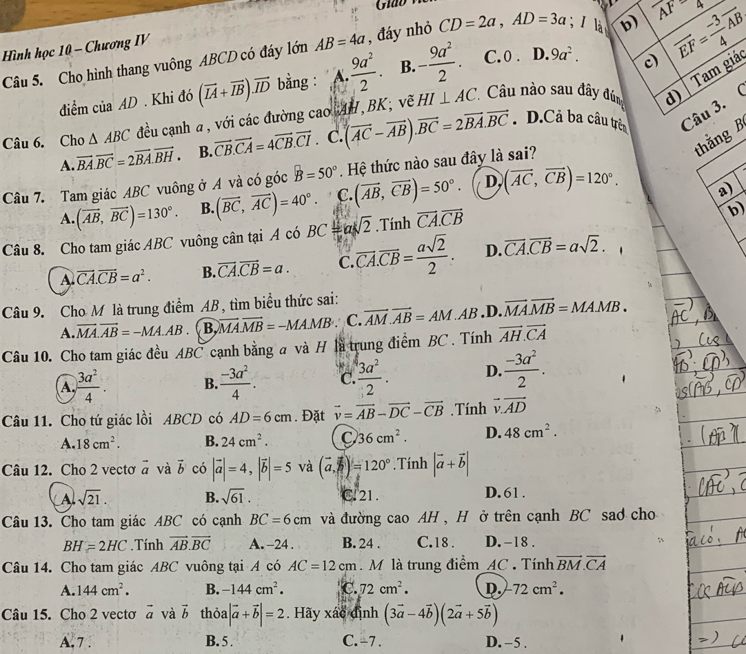 c) vector EF= (-3)/4 vector AB
Hình học 10 - Chương IV
Câu 5. Cho hình thang vuông ABCD có đáy lớn AB=4a , đáy nhỏ CD=2a,AD=3a I là b) _ AF=4
I Tam giá
điểm của AD . Khi đó (vector IA+vector IB).vector ID bằng : 、 A.  9a^2/2 . B. - 9a^2/2 . C. 0 . D. 9a^2.
Câu 6. Cho △ ABC đều cạnh a, với các đường cao AH,BK; vẽ HI⊥ AC. * Câu nào sau đây đúng
d)
A. vector BA.vector BC=2vector BA.vector BH. B. vector CB.vector CA=4vector CB.vector CI. C. (vector AC-vector AB).vector BC=2vector BA.vector BC. D.Cả ba câu trên Câu 3.(
thằng B
Câu 7. Tam giác ABC vuông ở A và có gocB=50°.  Hệ thức nào sau đây là sai?
A. (vector AB,vector BC)=130°. B. (vector BC,vector AC)=40°. C. (vector AB,vector CB)=50°. D, (vector AC,vector CB)=120°.
a)
Câu 8. Cho tam giác ABC vuông cân tại A có BC=asqrt(2) Tinh vector CA.vector CB
b
A vector CA.vector CB=a^2. B. vector CA.vector CB=a. C. overline CA.overline CB= asqrt(2)/2 . D. vector CA.vector CB=asqrt(2).
Câu 9. Cho M là trung điểm AB, tìm biểu thức sai:
A. vector MA.vector AB=-MA.AB. B. vector MA.vector MB=-MA.MB C. vector AM.vector AB=AM.AB .D. vector MA.vector MB=MA.MB.
Câu 10. Cho tam giác đều A BC cạnh bằng a và H là trung điểm BC . Tính vector AH.vector CA
A.  3a^2/4 .  (-3a^2)/4 . C.  3a^2/2 .
D.  (-3a^2)/2 .
B.
Câu 11. Cho tứ giác lồi ABCD có AD=6cm. Đặt vector v=vector AB-vector DC-vector CB. Tính vector v.vector AD
A. 18cm^2. B. 24cm^2. 36cm^2.
D. 48cm^2.
Câu 12. Cho 2 vectơ vector a và vector b có |vector a|=4,|vector b|=5 và (vector a,vector b)=120°. Tính |vector a+vector b|
A sqrt(21). C. 21. D.61 .
B. sqrt(61).
Câu 13. Cho tam giác ABC có cạnh BC=6cm và đường cao AH , H ở trên cạnh BC sad cho
BH=2HC. Tính vector AB.vector BC A. -24 . B. 24 . C.18 . D. -18 .
Câu 14. Cho tam giác ABC vuông tại A có AC=12cm M là trung điểm AC . Tính vector BM.vector CA
A. 144cm^2. B. -144cm^2. C. 72cm^2. D. -72cm^2.
Câu 15. Cho 2 vectơ vector a và vector b thỏa |vector a+vector b|=2. Hãy xác định (3vector a-4vector b)(2vector a+5vector b)
A.7 . B. 5 . C. -7 . D. -5 .