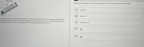 of the Spelay
what is the muaninude of the wark done by cravity as the stent slles sowet the incline?
mga sine
nge co 
As objeot of mavs i is absached to a sping on a frictiontess inclined plone tot makes an angle i with the
herveetal, as stown above. The ofen, is wsssed from rest with the spring it its anstietched poartioe. As
the object moves of the plane, its displacamess fron the enstresched position is a ' sn co
25
≌