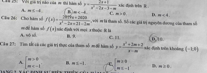 Cầu 25: Với giá trị nào của m thì hàm số y= (2x+1)/x^2-2x-3-m  xác định trên R.
A. m≤ -4. B. m . C. m>0. D. m<4</tex>. 
Câu 26: Cho hàm số f(x)= (2019x+2020)/x^2-2x+21-2m  , với m là tham số. Số các giá trị nguyên dương của tham số
m để hàm số f(x) xác định với mọi x thuộc R là
A. vô số. B. 9. C. 11. D. 10.
Câu 27: Tìm tất cả các giá trị thực của tham số m để hàm số y= (x^2+2m+2)/x-m  xác định trên khoảng (-1;0)
A. beginbmatrix m>0 m . B. m≤ -1. C beginarrayl m≥ 0 m≤ -1endarray.. D. m≥ 0. 
DANG 2 vác định sự riên thiệ