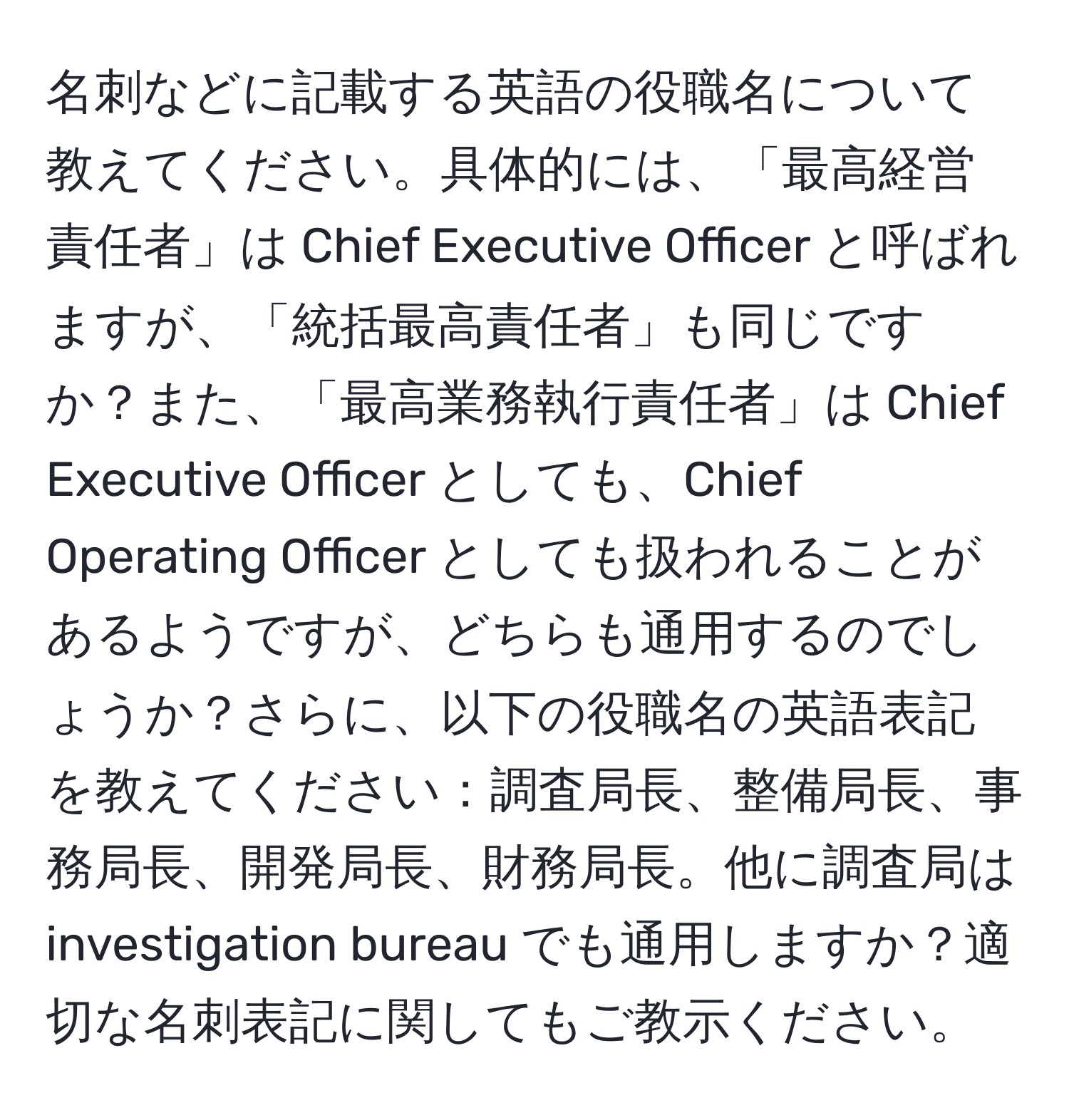 名刺などに記載する英語の役職名について教えてください。具体的には、「最高経営責任者」は Chief Executive Officer と呼ばれますが、「統括最高責任者」も同じですか？また、「最高業務執行責任者」は Chief Executive Officer としても、Chief Operating Officer としても扱われることがあるようですが、どちらも通用するのでしょうか？さらに、以下の役職名の英語表記を教えてください：調査局長、整備局長、事務局長、開発局長、財務局長。他に調査局は investigation bureau でも通用しますか？適切な名刺表記に関してもご教示ください。