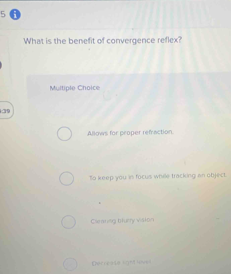 a
What is the benefit of convergence reflex?
Multiple Choice
:39
Allows for proper refraction.
To keep you in focus while tracking an object.
Clearing blurry vision
Décrease light level