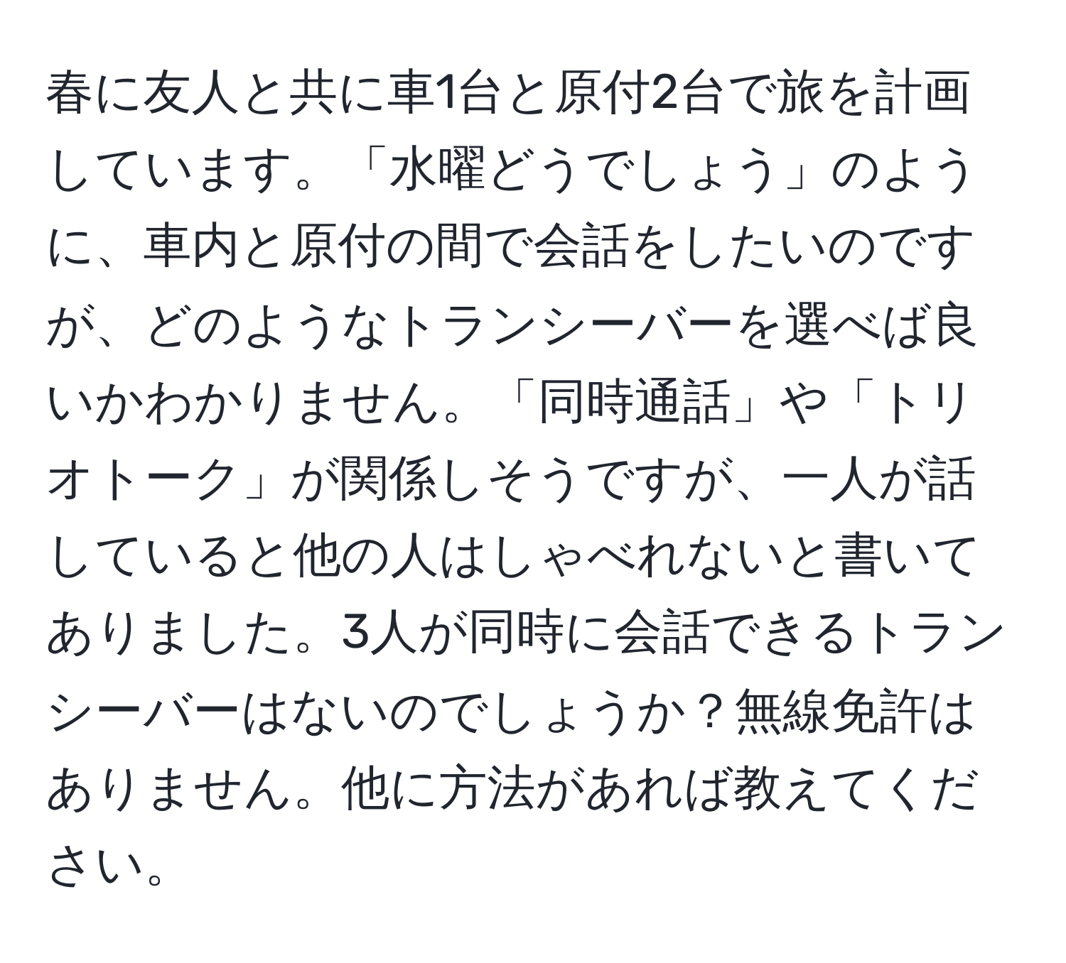 春に友人と共に車1台と原付2台で旅を計画しています。「水曜どうでしょう」のように、車内と原付の間で会話をしたいのですが、どのようなトランシーバーを選べば良いかわかりません。「同時通話」や「トリオトーク」が関係しそうですが、一人が話していると他の人はしゃべれないと書いてありました。3人が同時に会話できるトランシーバーはないのでしょうか？無線免許はありません。他に方法があれば教えてください。