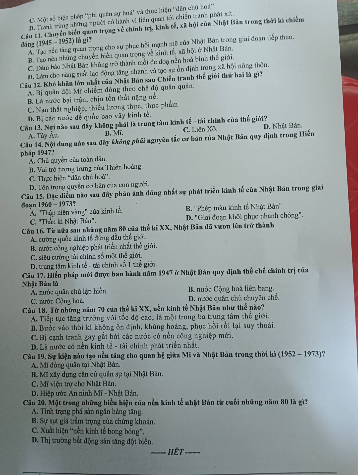 C. Một số biện pháp “phi quân sự hoá’ và thực hiện “dân chủ hoá”.
D. Tranh trừng những người có hành vi liên quan tới chiến tranh phát xít.
Câu 11. Chuyển biến quan trọng về chính trị, kinh tế, xã hội của Nhật Bản trong thời kì chiếm
đóng (1945 - 1952) là gì?
A. Tạo nền tảng quan trọng cho sự phục hồi mạnh mẽ của Nhật Bản trong giai đoạn tiếp theo.
B. Tạo nên những chuyển biến quan trọng về kinh tế, xã hội ở Nhật Bản.
C. Đảm bảo Nhật Bản không trở thành mối đe doạ nền hoà bình thế giới.
D. Làm cho năng suất lao động tăng nhanh và tạo sự ổn định trong xã hội nông thôn.
Câu 12. Khó khăn lớn nhất của Nhật Bản sau Chiến tranh thế giới thứ hai là gì?
A. Bị quân đội Mĩ chiếm đóng theo chê độ quân quản.
B. Là nước bại trận, chịu tổn thất nặng nề.
C. Nạn thất nghiệp, thiếu lương thực, thực phẩm.
D. Bị các nước đế quốc bao vây kinh tế.
Câu 13. Nợi nào sau đây không phải là trung tâm kinh tế - tài chính của thế giới?
A. Tây Âu. B. Mĩ. C. Liên Xô. D. Nhật Bản.
Câu 14. Nội dung nào sau đây không phải nguyên tắc cơ bản của Nhật Bản quy định trong Hiến
pháp 1947?
A. Chủ quyền của toàn dân.
B. Vai trò tượng trưng của Thiên hoàng.
C. Thực hiện “dân chủ hoá”.
D. Tôn trọng quyền cơ bản của con người.
Câu 15. Đặc điểm nào sau đây phản ánh đúng nhất sự phát triển kinh tế của Nhật Bản trong giai
đoạn 1960 - 1973?
A. "Thập niên vàng" của kinh tế. B. "Phép màu kinh tế Nhật Bản".
C. "Thần kì Nhật Bản". D. 'Giai đoạn khôi phục nhanh chóng".
Câu 16. Từ nửa sau những năm 80 của thế kỉ XX, Nhật Bản đã vươn lên trở thành
A. cường quốc kinh tế đứng đầu thế giới.
B. nước công nghiệp phát triển nhất thế giới.
C. siêu cường tài chính số một thế giới.
D. trung tâm kinh tế - tài chính số 1 thế giới.
Câu 17. Hiến pháp mới được ban hành năm 1947 ở Nhật Bản quy định thể chế chính trị của
Nhật Bản là
A. nước quân chủ lập hiến. B. nước Cộng hoà liên bang.
C. nước Cộng hoà. D. nước quân chủ chuyên chế.
Câu 18. Từ những năm 70 của thế kỉ XX, nền kinh tế Nhật Bản như thế nào?
A. Tiếp tục tăng trưởng với tốc độ cao, là một trong ba trung tâm thế giới.
B. Bước vào thời kì không ổn định, khùng hoảng, phục hồi rồi lại suy thoái.
C. Bị cạnh tranh gay gắt bởi các nước có nền công nghiệp mới.
D. Là nước có nền kinh tế - tài chính phát triển nhất.
Câu 19. Sự kiện nào tạo nền tảng cho quan hệ giữa Mĩ và Nhật Bản trong thời kì (1952 - 1973)?
A. Mĩ đóng quân tại Nhật Bản.
B. Mĩ xây dựng căn cứ quân sự tại Nhật Bản.
C. Mĩ viện trợ cho Nhật Bản.
D. Hiệp ước An ninh Mĩ - Nhật Bản.
Câu 20. Một trong những biểu hiện của nền kinh tế nhật Bản từ cuối những năm 80 là gì?
A. Tình trạng phá sản ngân hàng tăng.
B. Sự sụt giá trầm trọng của chứng khoán.
C. Xuất hiện “nền kinh tế bong bóng”.
D. Thị trường bất động sản tăng đột biến.
_hêt_