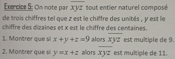 On note par . xyz * tout entier naturel composé 
de trois chiffres tel que z est le chiffre des unités , y est le 
chiffre des dizaines et x est le chiffre des centaines. 
1. Montrer que si x+y+z=9 alors overline xyz est multiple de 9. 
2. Montrer que si y=x+z alors overline xyz est multiple de 11.