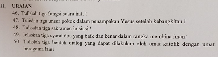 URAIAN 
46. Tulislah tiga fungsi suara hati ! 
47. Tulislah tiga unsur pokok dalam penampakan Yesus setelah kebangkitan ! 
48. Tulisalah tiga sakramen inisiasi ! 
49. Jelaskan tiga syarat doa yang baik dan benar dalam rangka membina iman! 
50. Tulislah tiga bentuk dialog yang dapat dilakukan oleh umat katolik dengan umat 
beragama lain!