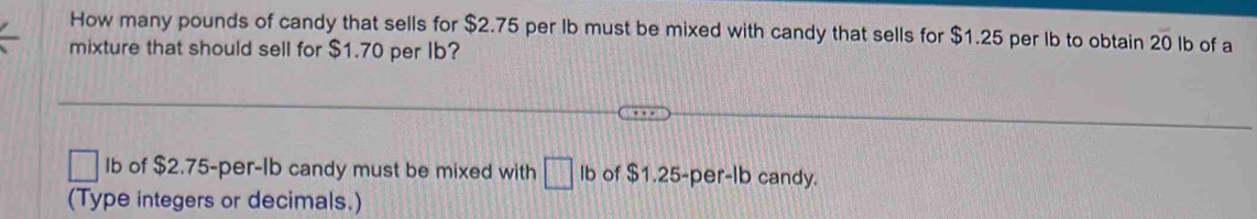 How many pounds of candy that sells for $2.75 per lb must be mixed with candy that sells for $1.25 per lb to obtain 2overline 0 lb of a 
mixture that should sell for $1.70 per Ib?
□ Ib of $2.75-per-Ib candy must be mixed with □ Ib of $1.25-per-lb candy. 
(Type integers or decimals.)