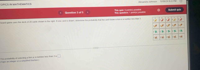 TOPICS IN MATHEMATICS Alexandra Johnson 11/09/24 9:22 PM 
Question 3 of 5 This question: 1 point(s) possible This quiz: 5 point(s) possible Submīt quiz 
board game uses the deck of 20 cards shown to the right. If one card is drawn, determine the probability that the card shows a lios or a number less thas 3. 
The probability of selecting a lion or a number less than 3 is □ 
(Type an integer or a simplitied traction.)