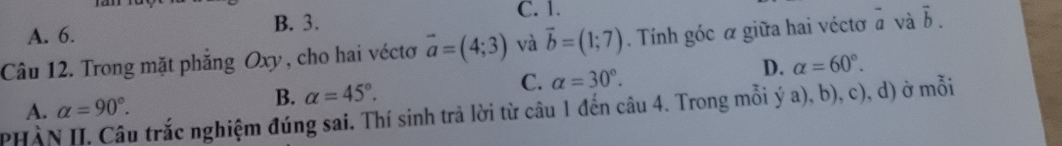 A. 6.
B. 3.
C. 1.
Câu 12. Trong mặt phăng Oxy , cho hai véctơ vector a=(4;3) và vector b=(1;7). Tính góc α giữa hai véctơ - và vector b.
D. alpha =60°.
A. alpha =90°.
B. alpha =45°.
C. alpha =30°. 
PHÀN II. Câu trắc nghiệm đúng sai. Thí sinh trả lời từ câu 1 đến câu 4. Trong mỗi ý a), b), c), d) ở mỗi