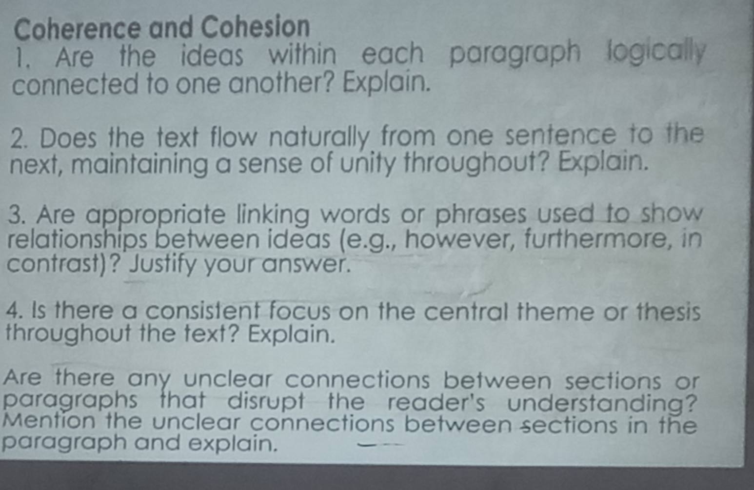 Coherence and Cohesion 
1. Are the ideas within each paragraph logically 
connected to one another? Explain. 
2. Does the text flow naturally from one sentence to the 
next, maintaining a sense of unity throughout? Explain. 
3. Are appropriate linking words or phrases used to show 
relationships between ideas (e.g., however, furthermore, in 
contrast)? Justify your answer. 
4. Is there a consistent focus on the central theme or thesis 
throughout the text? Explain. 
Are there any unclear connections between sections or 
paragraphs that disrupt the reader's understanding? 
Mention the unclear connections between sections in the 
paragraph and explain.