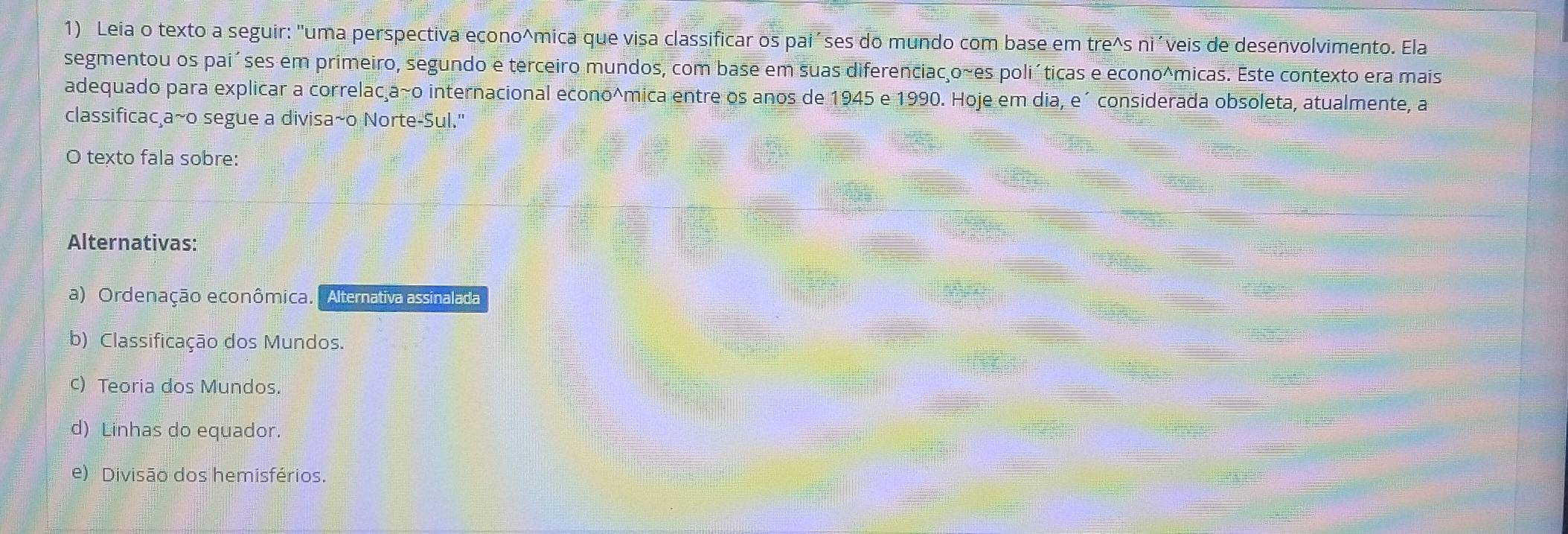 Leia o texto a seguir: "uma perspectiva econo^(mica que visa classificar os pai´ses do mundo com base em tre^wedge) S ni' veis de desenvolvimento. Ela
segmentou os paiíses em primeiro, segundo e terceiro mundos, com base em suas diferenciacço~es poliíticas e econo^micas. Este contexto era mais
adequado para explicar a correlac a~o internacional econo^mica entre os anos de 1945 e 1990. Hoje em dia, e´ considerada obsoleta, atualmente, a
classificaca~o segue a divisa~o Norte-Sul."
O texto fala sobre:
Alternativas:
a) Ordenação econômica. | Alternativa assinalada
b) Classificação dos Mundos.
c) Teoria dos Mundos.
d) Linhas do equador.
e) Divisão dos hemisférios.