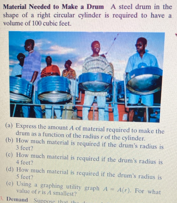 Material Needed to Make a Drum A steel drum in the 
shape of a right circular cylinder is required to have a 
volume of 100 cubic feet. 
(a) Express the amount A of material required to make the 
drum as a function of the radius r of the cylinder. 
(b) How much material is required if the drum's radius is
3 feet? 
(c) How much material is required if the drum's radius is
4 feet? 
(d) How much material is required if the drum’s radius is
5 feet? 
(e) Using a graphing utility graph A=A(r). For what 
value of r is A smallest? 
3. Demand Suppose that