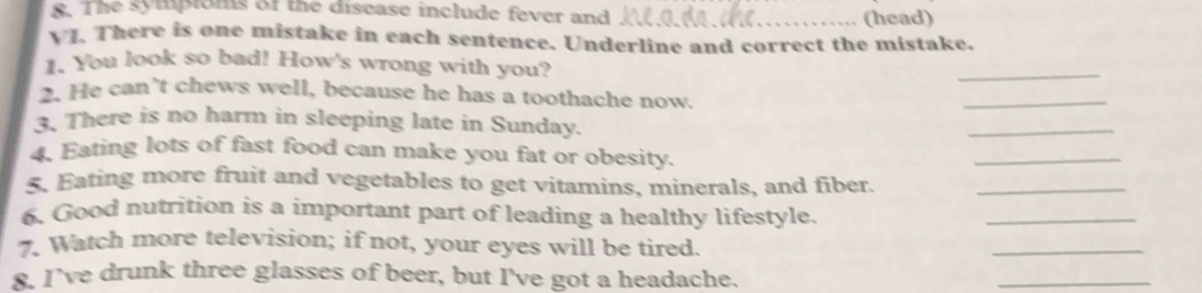 The sympions of the disease include fever and _(head) 
VJ. There is one mistake in each sentence. Underline and correct the mistake. 
. You look so bad! How's wrong with you? 
_ 
2. He can’t chews well, because he has a toothache now. 
_ 
3. There is no harm in sleeping late in Sunday. 
_ 
4. Eating lots of fast food can make you fat or obesity. 
_ 
5. Eating more fruit and vegetables to get vitamins, minerals, and fiber._ 
6, Good nutrition is a important part of leading a healthy lifestyle. 
_ 
7. Watch more television; if not, your eyes will be tired. 
_ 
8. I’ve drunk three glasses of beer, but I've got a headache. 
_