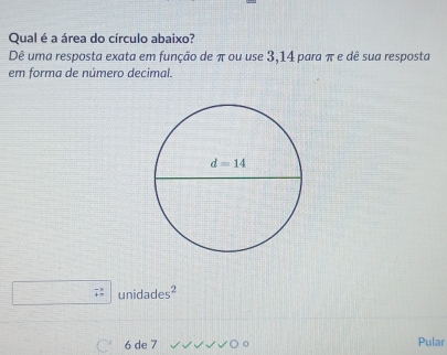 Qual é a área do círculo abaixo?
Dê uma resposta exata em função de π ou use 3,14 para π e dê sua resposta
em forma de número decimal.
unidade 5^2
6 de 7 Pular