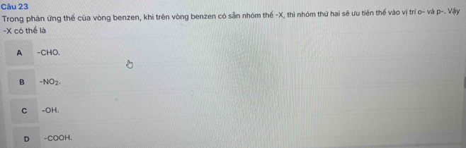 Trong phản ứng thể của vòng benzen, khi trên vòng benzen có sẵn nhóm thế -X, thì nhóm thứ hai sẽ ưu tiên thế vào vị trí o- và p-. Vậy
- X có thể là
A -CHO.
B -NO_2.
C -OH
D -COOH