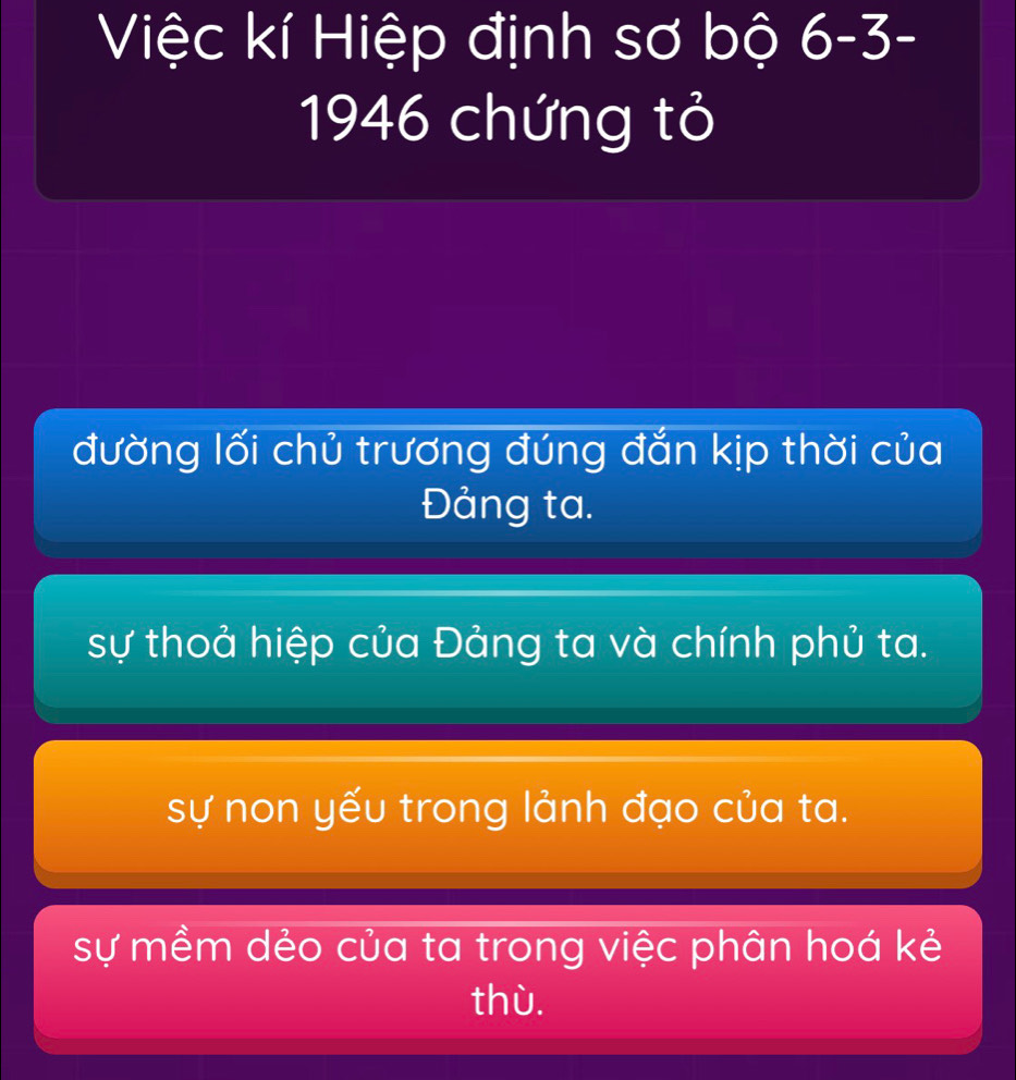 Việc kí Hiệp định sơ bộ 6-3-
1946 chứng tỏ
đường lối chủ trương đúng đắn kịp thời của
Đảng ta.
sự thoả hiệp của Đảng ta và chính phủ ta.
sự non yếu trong lảnh đạo của ta.
sự mềm dẻo của ta trong việc phân hoá kẻ
thù.