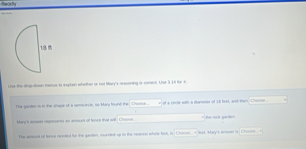 Ready 

Use the drop-down menus to explain whether or not Mary's reasoning is correct. Use 3.14 for π. 
The garden is in the shape of a semicircle, so Mary found the Chcose... of a circle with a diameter of 18 feet, and then Choose... 
Mary's answer represents an amount of fence that will Choose... the rock garden. 
The amount of fence needed for the garden, rounded up to the nearest whole foot, is Choose...~ feet. Mary's answer is Choose...