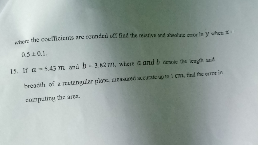 where the coefficients are rounded off find the relative and absolute error in Y when x=
0.5± 0.1. 
15. If a=5.43m and b=3.82m , where a and b denote the length and 
breadth of a rectangular plate, measured accurate up to 1cM, find the error in 
computing the area.