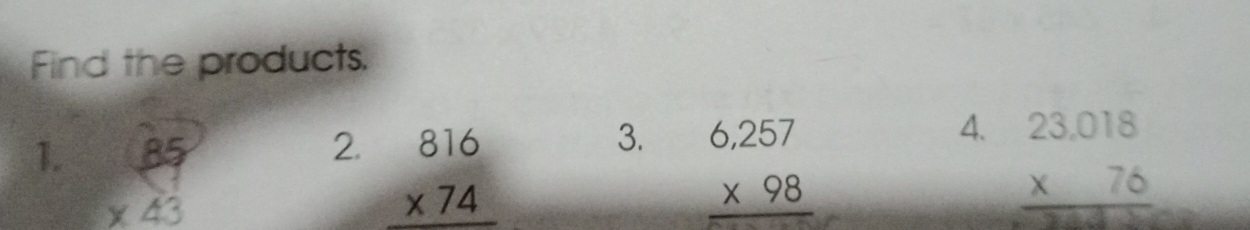Find the products. 
3. 
4. 
1. beginarrayr 85 * 43 endarray beginarrayr 6,257 * 98 hline endarray beginarrayr 23.018 * 76 hline endarray
2. beginarrayr 816 * 74 hline endarray