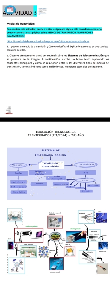 ACTIVIDAD 3 
Medios de Transmisión: 
Para realizar esta actividad, pueden visitar la siguiente página, si lo consideran necesario 
pueden consultar otras páginas sobre MEDIOS DE TRANSMISION ALAMBRICOS E 
INALAMBRICOS" 
https://mundodetelecomunicacion.blogspot.com/p/tipos-de-transmision.html 
1. ¿Qué es un medio de transmisión y Cómo se clasifican? Explicar brevemente en que consiste 
cada uno de ellos. 
2. Observa atentamente la red conceptual sobre los Sistemas de Tellecomunicación que 
se presenta en la imagen. A continuación, escribe un breve texto explicando los 
conceptos principales y cómo se relacionan entre sí los diferentes tipos de medios de 
transmisión, tanto alámbricos como inalámbricos. Menciona ejemplos de cada uno. 
EDUCACIÓN TECNOLÓGICA 
TP INTEGRADOR(PIA/2024) - 2do AÑO