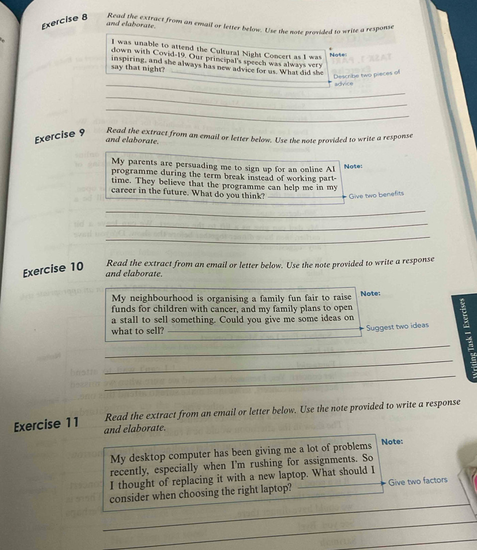 and elaborate. 
Exercise 8 Read the extract from an email or letter below. Use the note provided to write a response 
I was unable to attend the Cultural Night Concert as I was 
Note: 
down with Covid-19. Our principal's speech was always very 
_ 
inspiring, and she always has new advice for us. What did she 
say that night? 
Describe two pieces of 
_advice 
_ 
_ 
Exercise 9 Read the extract from an email or letter below. Use the note provided to write a response 
and elaborate. 
My parents are persuading me to sign up for an online AI 
Note: 
programme during the term break instead of working part- 
time. They believe that the programme can help me in my 
career in the future. What do you think? Give two benefits 
_ 
_ 
_ 
Exercise 10 Read the extract from an email or letter below. Use the note provided to write a response 
and elaborate. 
My neighbourhood is organising a family fun fair to raise Note: 
funds for children with cancer, and my family plans to open 
a stall to sell something. Could you give me some ideas on 
what to sell? 
Suggest two ideas 
_ 
_ 
_ 
Read the extract from an email or letter below. Use the note provided to write a response 
Exercise 11 and elaborate. 
My desktop computer has been giving me a lot of problems Note: 
recently, especially when I'm rushing for assignments. So 
I thought of replacing it with a new laptop. What should I 
consider when choosing the right laptop? Give two factors 
_ 
_ 
_ 
_