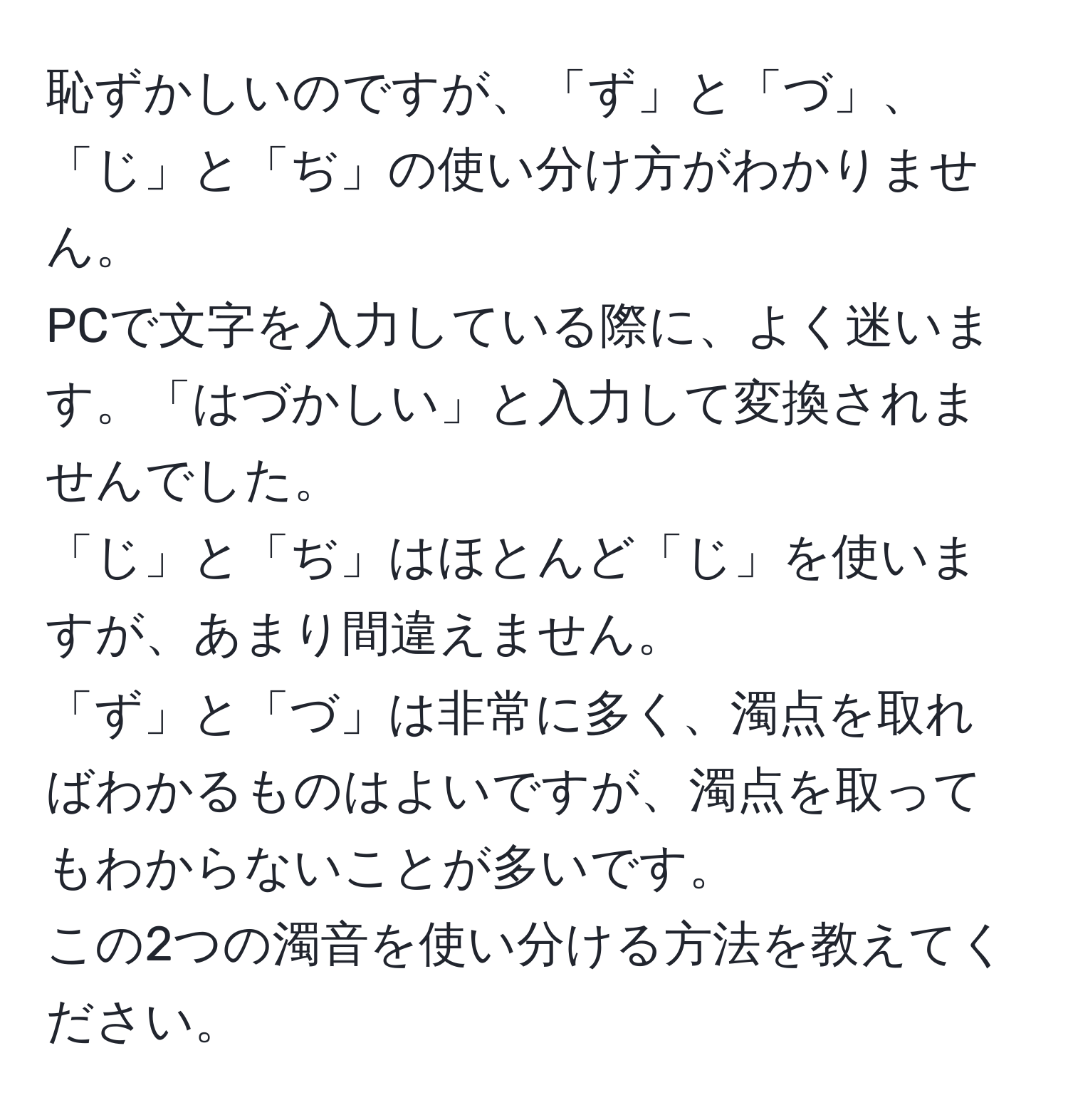 恥ずかしいのですが、「ず」と「づ」、「じ」と「ぢ」の使い分け方がわかりません。  
PCで文字を入力している際に、よく迷います。「はづかしい」と入力して変換されませんでした。  
「じ」と「ぢ」はほとんど「じ」を使いますが、あまり間違えません。  
「ず」と「づ」は非常に多く、濁点を取ればわかるものはよいですが、濁点を取ってもわからないことが多いです。  
この2つの濁音を使い分ける方法を教えてください。