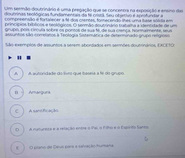 Um sermão doutrinário é uma pregação que se concentra na exposição e ensino das
doutrinas teológicas fundamentais da fé cristã. Seu objetivo é aprofundar a
compreensão e fortalecer a fé dos crentes, fornecendo-lhes uma base sólida em
princípios bíblicos e teológicos. O sermão doutrinário trabalha a identidade de um
grupo, pois circula sobre os pontos de sua fé, de sua crença. Normalmente, seus
assuntos são correlatos à Teologia Sistemática de determinado grupo religioso.
São exemplos de assuntos a serem abordados em sermões doutrinários, EXCETO:

A A autoridade do livro que baseia a fé do grupo.
B Amargura
C A santificação
D A natureza e a relação entre o Pai, o Filho e o Espírito Santo.
E O plano de Deus para a salvação humana.