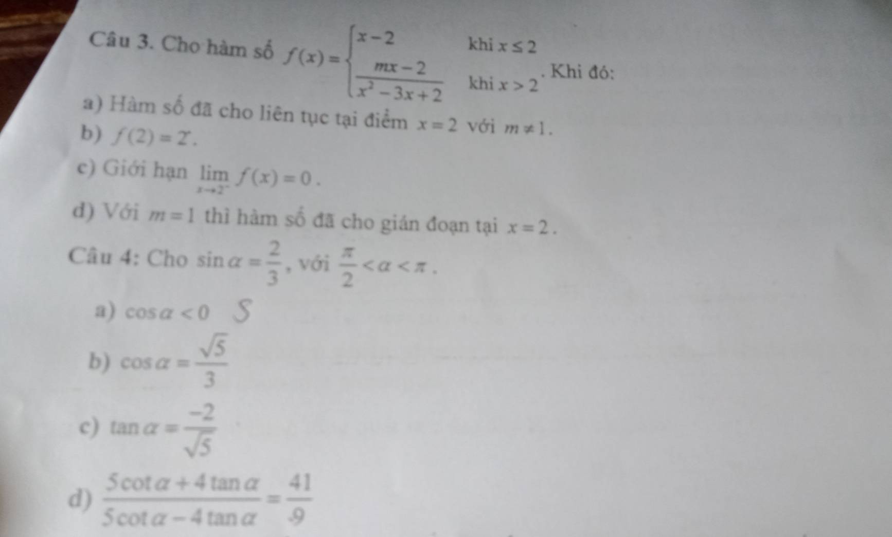 Cho hàm số f(x)=beginarrayl x-2khix≤ 2  (mx-2)/x^2-3x+2 khix>2endarray.. Khi đó:
a) Hàm số đã cho liên tục tại điểm x=2 với m!= 1. 
b) f(2)=2. 
c) Giới hạn limlimits _xto 2^-f(x)=0. 
d) Với m=1 thì hàm số đã cho gián đoạn tại x=2. 
Câu 4: Cho sin alpha = 2/3  , với  π /2  .
a) cos alpha <0</tex>
b) cos alpha = sqrt(5)/3 
c) tan alpha = (-2)/sqrt(5) 
d)  (5cot alpha +4tan alpha )/5cot alpha -4tan alpha  = 41/9 