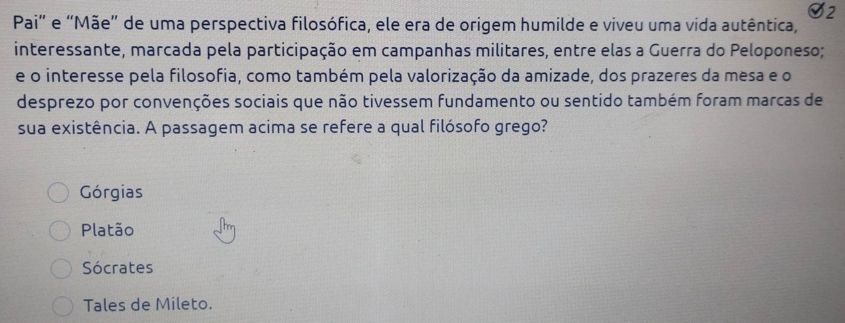 Pai" e “Mãe” de uma perspectiva filosófica, ele era de origem humilde e viveu uma vida autêntica,
interessante, marcada pela participação em campanhas militares, entre elas a Guerra do Peloponeso;
e o interesse pela filosofia, como também pela valorização da amizade, dos prazeres da mesa e o
desprezo por convenções sociais que não tivessem fundamento ou sentido também foram marcas de
sua existência. A passagem acima se refere a qual filósofo grego?
Górgias
Platão
Sócrates
Tales de Mileto.