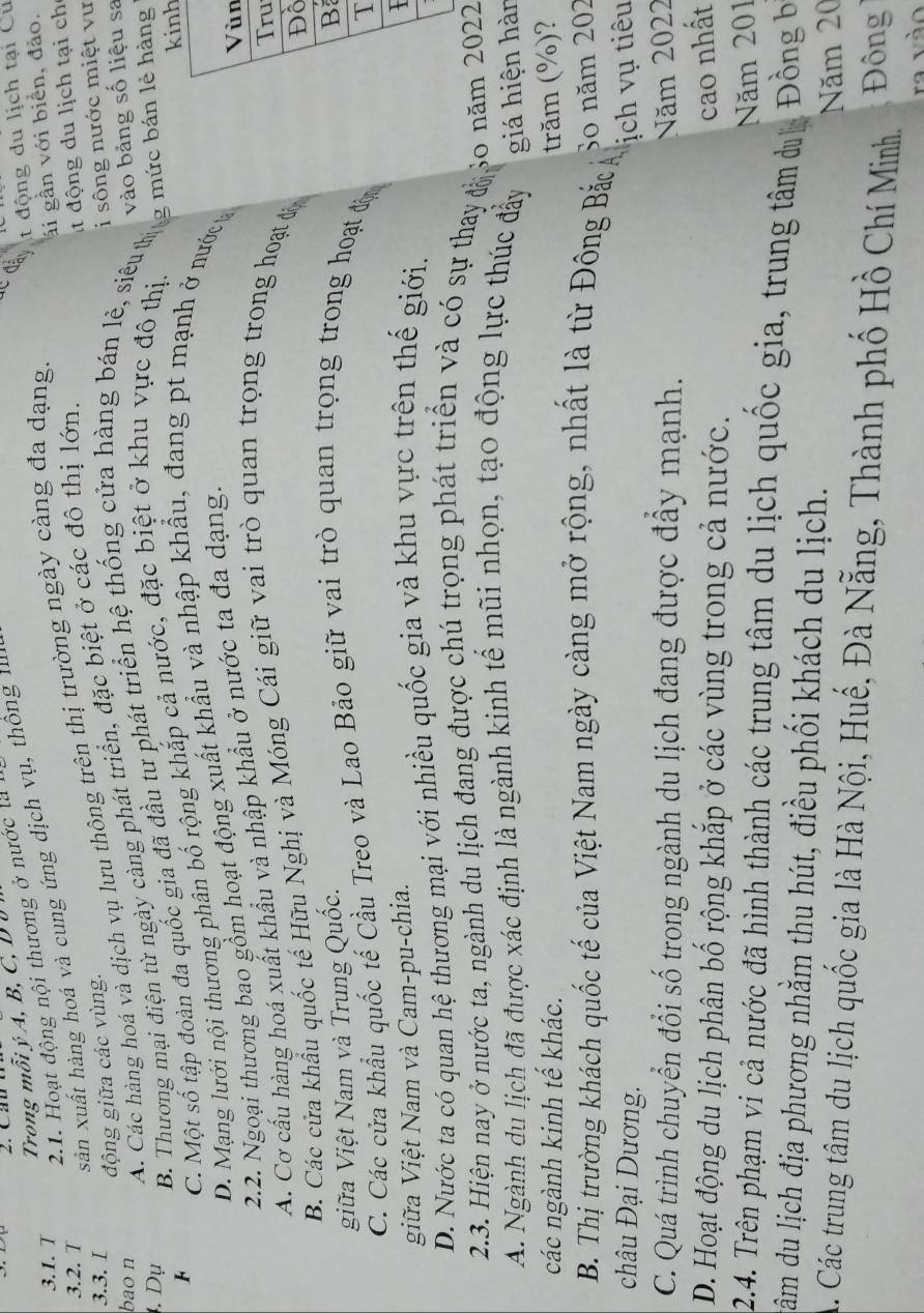 động du lịch tại Cu
Trong mỗi ý A, B, C, D ư
3.1. T
2.1. Hoạt động nội thương ở nước là 
ái gần với biển, đảo.
3.2. T
sản xuất hàng hoá và cung ứng dịch vụ, thông 1  
ít động du lịch tại ch
A. Các hàng hoá và dịch vụ lưu thông trên thị trường ngày càng đa dạng
3.3. I i sông nước miệt vư
động giữa các vùng.
B. Thương mại điện từ ngày càng phát triển, đặc biệt ở các đô thị lớn.
bao n
vào bảng số liệu sa
. Dụ
F C. Một số tập đoàn đa quốc gia đã đầu tư phát triển hệ thống cửa hàng bản lẻ, siêuhg mức bản lẻ hàng
D. Mạng lưới nội thương phân bố rộng khắp cả nước, đặc biệt ở khu vực đô thị.
h
2.2. Ngoại thương bao gồm hoạt động xuất khẩu và nhập khẩu, đang pt mạnh ở nước 
n
A. Cơ cấu hàng hoá xuất khẩu và nhập khẩu ở nước ta đa dạng.
u
B. Các cửa khẩu quốc tế Hữu Nghị và Móng Cái giữ vai trò quan trọng trong hoạt độ
ồ
giữa Việt Nam và Trung Quốc.
B
C. Các cửa khẩu quốc tế Cầu Treo và Lao Bảo giữ vai trò quan trọng trong hoạt độ
T
giữa Việt Nam và Cam-pu-chia.
I
D. Nước ta có quan hệ thương mại với nhiều quốc gia và khu vực trên thế giới.
2.3. Hiện nay ở nước ta, ngành du lịch đang được chú trọng phát triển và có sự thay đ 30 năm 2022
A. Ngành du lịch đã được xác định là ngành kinh tế mũi nhọn, tạo động lực thúc đẩy giá hiện hàn
các ngành kinh tế khác. trăm (%)?
B. Thị trường khách quốc tế của Việt Nam ngày càng mở rộng, nhất là từ Đông Bắc 
So năm 202
châu Đại Dương. ịch vụ tiêu
C. Quá trình chuyển đổi số trong ngành du lịch đang được đây mạnh.
Năm 2022
D. Hoạt động du lịch phân bố rộng khắp ở các vùng trong cả nước.
cao nhất
Năm 201
2.4. Trên phạm vi cả nước đã hình thành các trung tâm du lịch quốc gia, trung tâm du Đồng b
nâm du lịch địa phương nhằm thu hút, điều phối khách du lịch.
Năm 20
A. Các trung tâm du lịch quốc gia là Hà Nội, Huế, Đà Nẵng, Thành phố Hồ Chí Minh. Đông
ra và o