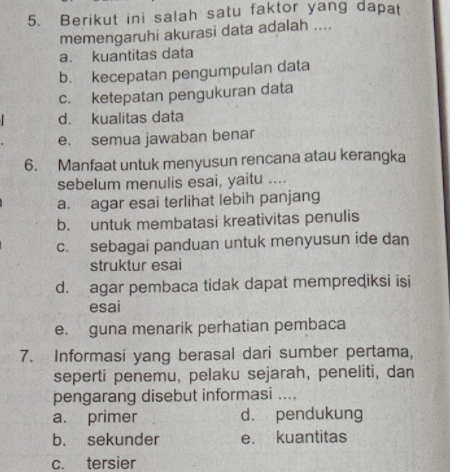 Berikut ini salah satu faktor yang dapat
memengaruhi akurasi data adalah ....
a. kuantitas data
b. kecepatan pengumpulan data
c. ketepatan pengukuran data
d. kualitas data
e. semua jawaban benar
6. Manfaat untuk menyusun rencana atau kerangka
sebelum menulis esai, yaitu ....
a. agar esai terlihat lebih panjang
b. untuk membatasi kreativitas penulis
c. sebagai panduan untuk menyusun ide dan
struktur esai
d. agar pembaca tidak dapat memprediksi isi
esai
e. guna menarik perhatian pembaca
7. Informasi yang berasal dari sumber pertama,
seperti penemu, pelaku sejarah, peneliti, dan
pengarang disebut informasi ....
a. primer d. pendukung
b. sekunder e. kuantitas
c. tersier