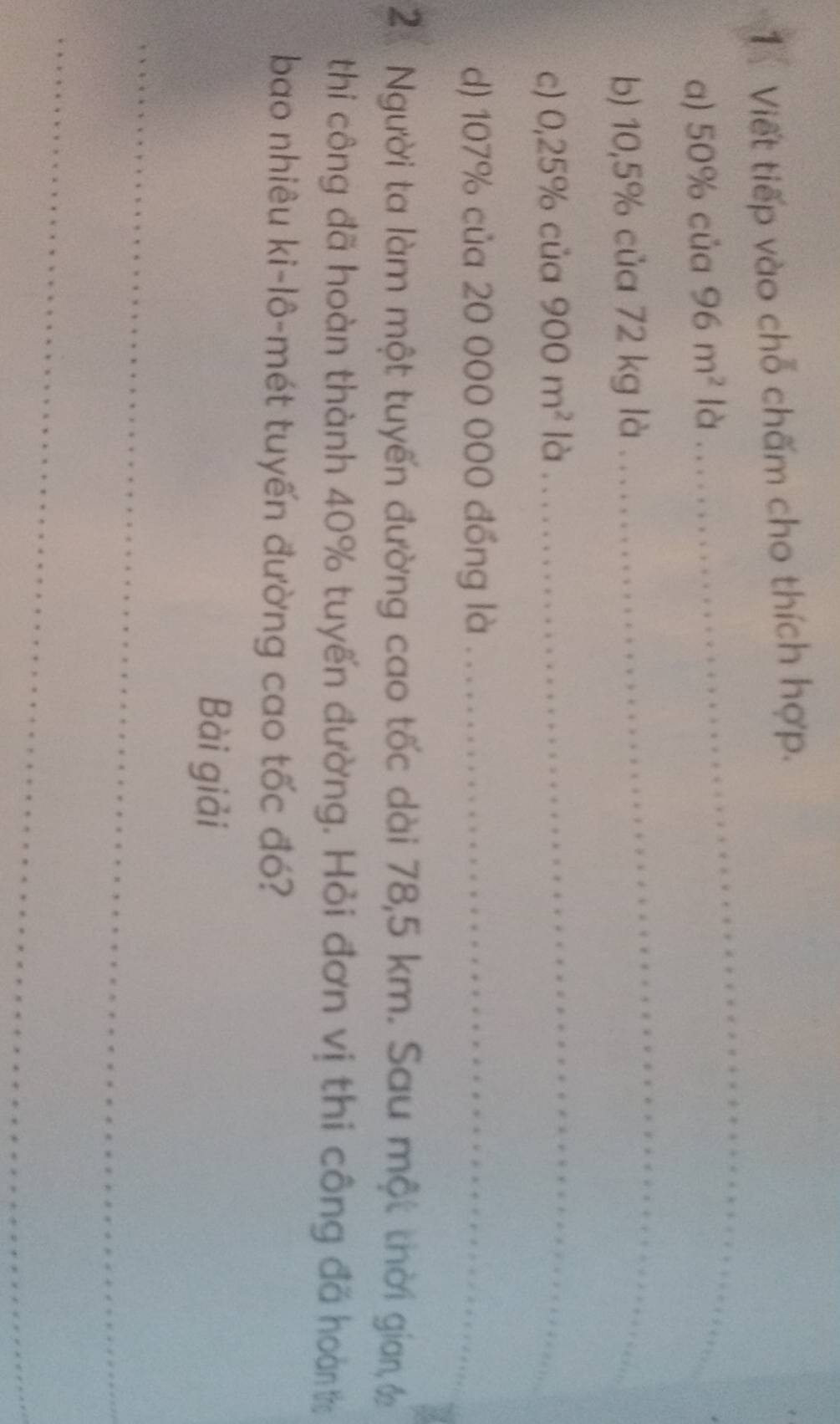 Viết tiếp vào chỗ chấm cho thích hợp. 
a) 50% của 96m^2 là 
_ 
b) 10,5% của 72 kg là 
_ 
c) 0,25% của 900m^2 là 
_ 
d) 107% của 20 000 000 đồng là_ 
2. Người ta làm một tuyến đường cao tốc dài 78,5 km. Sau một thời gian, c 
thi công đã hoàn thành 40% tuyến đường. Hỏi đơn vị thi công đã hoàn t 
bao nhiêu ki-lô-mét tuyến đường cao tốc đó? 
Bài giải 
_ 
_