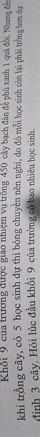 Khối 9 của trưởng được giao nhiệm vụ trông 450 cây bạch đàn đề phủ xanh 1 quả đồi. Nhưng đến 
khi trồng cây, có 5 học sinh dự thi bóng chuyền nên nghi, do đó mỗi học sinh còn lại phải trồng hơn dự 
định 3 cây. Hỏi lúc đầu khối 9 của trường có bao nhiêu học sinh.