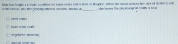 Mae has fought a chronic condition for many years and is now on hospice. Whes her nurse notices her lack of destre to eat
_
restlessness, and her gasping labored, breaths, known as she knows the pfysiological death is sea
early coma
brain stem deat
vegetative breathing
agonal breathing