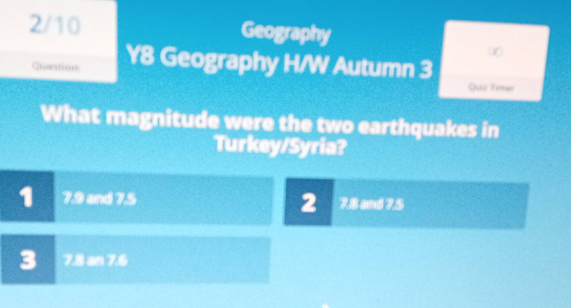 2/10
Geography
∞
Quastion
Y8 Geography H/W Autumn 3
Quis Tias
What magnitude were the two earthquakes in
Turkey/Syria?
1 7.9 and 7.5
2 7.8 and 7.5
3 7.8 an 7.6