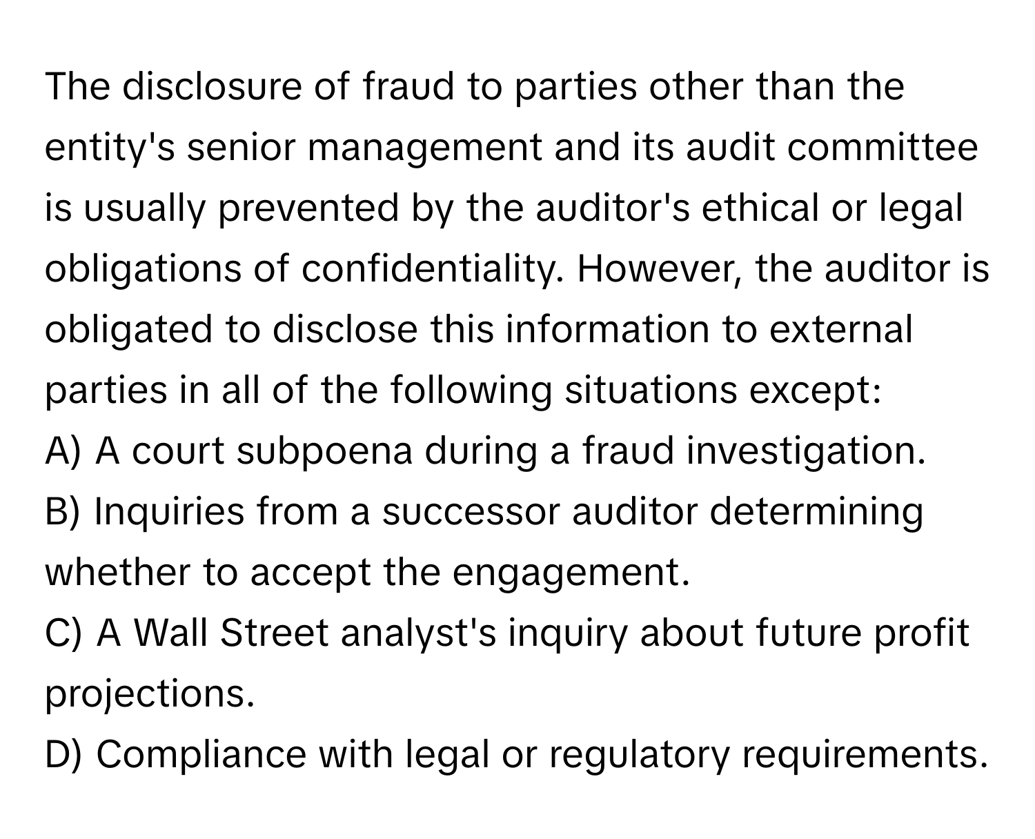 The disclosure of fraud to parties other than the entity's senior management and its audit committee is usually prevented by the auditor's ethical or legal obligations of confidentiality.  However, the auditor is obligated to disclose this information to external parties in all of the following situations except:

A) A court subpoena during a fraud investigation.
B) Inquiries from a successor auditor determining whether to accept the engagement.
C) A Wall Street analyst's inquiry about future profit projections.
D) Compliance with legal or regulatory requirements.