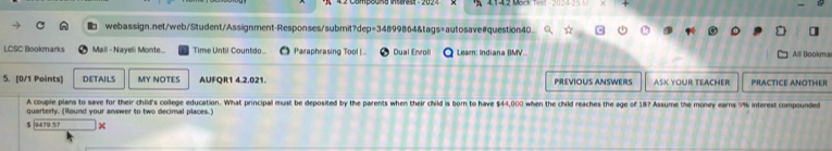 LCSC Bookmarks Mail - Nayeli Monte... Time Until Countdo.. Paraphrasing Tool |.. Dual Enroll Learn: Indiana BMV.. All Bookma 
5. [0/1 Points] DETAILS MY NOTES AUFQR1 4.2.021. PREVIOUS ANSWERS ASK YOUR TEACHER PRACTICE ANOTHER 
A couple plans to save for their child's college education. What principal must be deposited by the parents when their child is born to have $44,000 when the child reaches the age of 18? Assume the money earns 9% interest compounded 
quarterly. (Round your answer to two decimal places.)
$ 9479.5? x