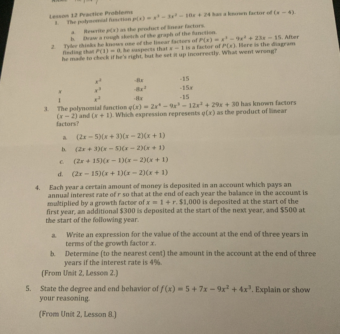 Lesson 12 Practice Problems p(x)=x^3-3x^2-10x+24 has a known factor of (x-4).
1. The polynomial function
a. Rewrite p(x) as the product of linear factors.
b. Draw a rough sketch of the graph of the function.
2. Tyler thinks he knows one of the linear factors of P(x)=x^3-9x^2+23x-15. After
finding that P(1)=0 , he suspects that x-1 is a factor of P(x). Here is the diagram
he made to check if he's right, but he set it up incorrectly. What went wrong?
x^2 -8x -15
-8x^2
x -15x
x^3
1 -8x -15
x^2
3. The polynomial function q(x)=2x^4-9x^3-12x^2+29x+30 has known factors
(x-2) and (x+1). Which expression represents q(x) as the product of linear
factors?
a. (2x-5)(x+3)(x-2)(x+1)
b. (2x+3)(x-5)(x-2)(x+1)
C. (2x+15)(x-1)(x-2)(x+1)
d. (2x-15)(x+1)(x-2)(x+1)
4. Each year a certain amount of money is deposited in an account which pays an
annual interest rate of r so that at the end of each year the balance in the account is
multiplied by a growth factor of x=1+r.$1,000 is deposited at the start of the
first year, an additional $300 is deposited at the start of the next year, and $500 at
the start of the following year.
a. Write an expression for the value of the account at the end of three years in
terms of the growth factor x.
b. Determine (to the nearest cent) the amount in the account at the end of three
years if the interest rate is 4%.
(From Unit 2, Lesson 2.)
5. State the degree and end behavior of f(x)=5+7x-9x^2+4x^3 Explain or show
your reasoning.
(From Unit 2, Lesson 8.)