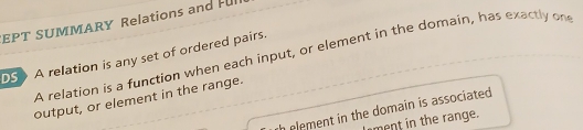 EPT SUMMARY Relations and Ful 
A relation is a function when each input, or element in the domain, has exactly on 
DS A relation is any set of ordered pairs. 
output, or element in the range. 
element in the domain is associated. 
ment in the range.