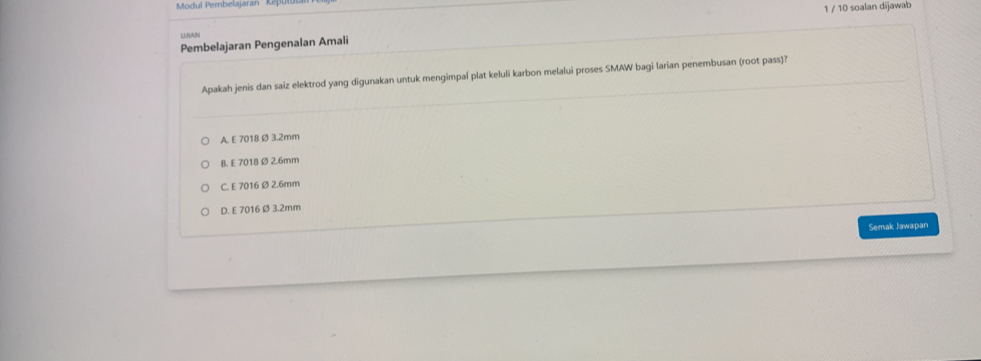 Modul Pembelajaran ' ' Kepu
1 / 10 soalan dijawab
Lnang
Pembelajaran Pengenalan Amali
Apakah jenis dan saiz elektrod yang digunakan untuk mengimpal plat keluli karbon melalui proses SMAW bagi larian penembusan (root pass)?
A. E 7018 Ø 3.2mm
B. E 7018Ø 2.6mm
C. E 7016 ø2.6mm
D. E 7016 ø 3.2mm
Semak Jawapan