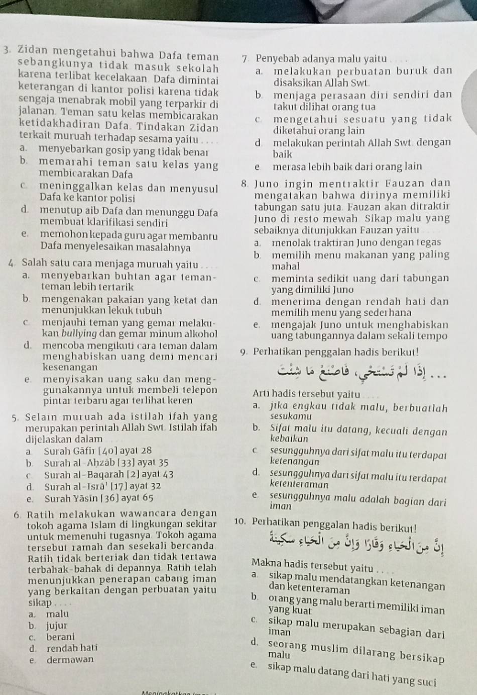 Zidan mengetahui bahwa Dafa teman 7 Penyebab adanya malu yaitu
sebangkunya tidak masuk sekolah
karena terlibat kecelakaan Dafa dimintai a melakukan perbuatan buruk dan
disaksikan Allah Swt.
keterangan di kantor polisi karena tidak b. menjaga perasaan diri sendiri dan
sengaja menabrak mobil yang terparkir di takut dilihat orang tua
jalanan. Teman satu kelas membicarakan c mengetahui sesuatu yang tidak
ketidakhadiran Dafa. Tindakan Zidan diketahui orang lain
terkait muruah terhadap sesama yaitu d melakukan perintah Allah Swt. dengan
a. menyebarkan gosip yang tidak benar baik
b. memarahi teman satu kelas yang e merasa lebih baik dari orang lain
membicarakan Dafa
c meninggalkan kelas dan menyusul 8. Juno ingin mentraktir Fauzan dan
Dafa ke kantor polisi mengatakan bahwa dirinya memiliki
tabungan satu juta. Fauzan akan ditraktir
d. menutup aib Dafa dan menunggu Dafa Juno di resto mewah Sikap malu yang
membuat klarifikasi sendiri
sebaiknya ditunjukkan Fauzan yaitu
e. memohon kepada guru agar membantu a. menolak traktiran Juno dengan tegas
Dafa menyelesaikan masalahnya
b. memilih menu makanan yang paling
4 Salah satu cara menjaga muruah yaitu mahal
a. menyebarkan buhtan agar teman- c. meminta sedikit uang dari tabungan
teman lebih tertarik yang dimiliki Juno
b. mengenakan pakaian yang ketat dan d. menerima dengan rendah hati dan
menunjukkan lekuk tubuh memilih menu yang sederhana
c menjauhi teman yang gemar melaku- e. mengajak Juno untuk menghabiskan
kan bullying dan gemar minum alkohol uang tabungannya dalam sekali tempo
d. mencoba mengikuti cara teman dalam 9. Perhatikan penggalan hadis berikut!
menghabiskan uang demi mencari
kesenangan
e menyisakan uang saku dan meng-
gunakannya untuk membeli telepon Arti hadis tersebut yaitu
pintar terbaru agar terlihat keren a. jika engkau tidak malu, berbuatlah
5. Selain muruah ada istilah ifah yang sesukamu
merupakan perintah Allah Swt Istilah ifah b. Sifat malu itu datang, kecuali dengan
dijelaskan dalam kebaikan
a Surah Gāfir [40] ayat 28 c sesungguhnya dari sifat malu itu terdapat
ketenangan
b. Surah al-Aḥzab [33] ayat 35 d. sesungguhnya darı sifat malu itu terdapat
c Surah al-Baqarah [2] ayat 43 ketenteraman
d. Surah al-Isrā' [17] ayat 32
e sesungguhnya malu adalah bagian dari
e. Surah Yāsīn [36] ayat 65 iman
6 Ratih melakukan wawancara dengan
tokoh agama Islam di lingkungan sekitar 10. Perhatikan penggalan hadis berikut!
untuk memenuhi tugasnya Tokoh agama
tersebut ramah dan sesekali bercanda
Ratih tidak berteriak dan tidak tertawa
terbahak-bahak di depannya Ratih telah
Makna hadis tersebut yaitu . . 
menunjukkan penerapan cabang iman
asikap malu mendatangkan ketenangan
yang berkaitan dengan perbuatan yaitu
dan ketenteraman
b. orang yang malu berarti memiliki iman
sikap . . . . yang kuat
a malu
b. jujur
c sikap malu merupakan sebagian dari
c. berani
iman
d. seorang muslim dilarang bersikap
d rendah hati malu
e dermawan
e. sikap malu datang dari hati yang suci