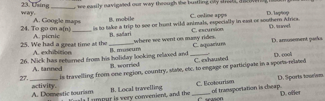 Using_ o we easily navigated our way through the bustling city streets, diseavering mode
way. D. laptop
A. Google maps
B. mobile C. online apps
24. To go on a(n) _is to take a trip to see or hunt wild animals, especially in east or southern Africa.
A. picnic B. safari C. excursion D. travel
25. We had a great time at the_ where we went on many rides. D. amusement parks
A. exhibition B. museum C. aquarium
26. Nick has returned from his holiday looking relaxed and _.
A. tanned
B. worried C. exhausted D. cool
27. _is travelling from one region, country, state, etc. to engage or participate in a sports-related
A. Domestic tourism B. Local travelling _C. Ecotourism D. Sports tourism
activity.
of transportation is cheap.
D. offer
m p ur is very convenient, and the C season