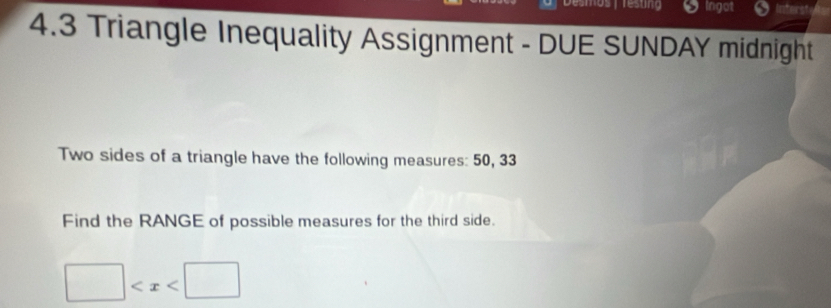 resting Ingot ner 
4.3 Triangle Inequality Assignment - DUE SUNDAY midnight 
Two sides of a triangle have the following measures: 50, 33
Find the RANGE of possible measures for the third side.
□