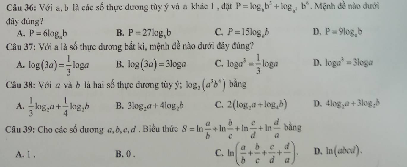 Với a, b là các số thực dương tùy ý và a khác 1 , đặt P=log _ab^3+log _a^2b^6. Mệnh đề nào dưới
đây đúng?
A. P=6log _ab B. P=27log _ab C. P=15log _ab D. P=9log _ab
Câu 37: Với a là số thực dương bất kì, mệnh đề nào dưới đây đúng?
D.
A. log (3a)= 1/3 log a B. log (3a)=3log a C. log a^3= 1/3 log a log a^3=3log a
Câu 38: Với a và b là hai số thực dương tùy ý; log _2(a^3b^4) bằng
A.  1/3 log _2a+ 1/4 log _2b B. 3log _2a+4log _2b C. 2(log _2a+log _4b) D. 4log _2a+3log _2b
Câu 39: Cho các số dương a, b, c,ơ . Biểu thức S=ln  a/b +ln  b/c +ln  c/d +ln  d/a bln g
A. 1. B. 0 . C. ln ( a/b + b/c + c/d + d/a ). D. ln (abcd).