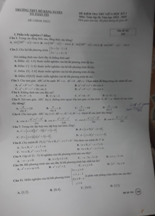 trường tụpt đô đăng tuyên Tò toán tin
Đê kiêm tra thứ giữa học kỳ 1
Môn: Tuán lớp 10; Năm học 2014 - 1015
Dê chính thức Thời gian làm bại M phạt không kế giao để
máo dé chu
I. Phần trắc nghiệm (7 điễm) 164
Câu 1. Trong các đẳng thức sau, đẳng thức nào đúng?
A. sin (180°-alpha )=sin alpha B. sin (180°-alpha )=-cos alpha C.sin (180°-alpha )=cos alpha R 0.sin (180°-alpha )=cos alpha
Câu 2. Cho hệ bắt phương trình beginarrayl 2x+3y-1>0 5x-y+4<0endarray.
Hòi khẳng định nào đưới đây là khẳng định sai?
A. Điểm A(-1,4) thuộc miền nghiệm của hệ bắt phương trình đã cho
B. Điểm C(-2;4) thuộc miền nghiệm của hệ bắt phương trình đã cho
C. Điểm D(-3,4) thuộc miền nghiệm của bệ bắt phương trình đã cho
D. Điểm O(0,0) thuộc miền nghiệm của hệ bắt phương trình đã cho
Câu 3. Cho tam giác ABC C  có ba cạnh BC=a,AC=b,AB=c Chọn mệnh đề đùng trong các mệnh đồ seu
A. a^2=b^2+c^2-2bcsin A. B. a^2=b^2+c^2+2bccos A
C. a^2=b^2+c^2+2bcsin A D. a^3=b^3+c^3-2bccos A
Câu 4. Khẳng định nào sau đây sai?
A. N∪ N^+=N 15. z∪ Q=Z C. N'∩ B=N' D. Q∴ p=Q
Cầu 5. Xét tam giác ABC tùy ý, đường tròn ngoại tiếp tam giác có bn kinh R, BC=a Mệnh đề nào dưi
đây đúng? a 
A.  a/sin A =2R. B.  a/sin A =R C.  a/sin A =4R D.  8/sin A =3R
Câu 6. Cho tam giác ABC tùy ý cò AB=c,AC=b,BC=a.  Mệnh đề nào đưới đây đùng?
A. cos A= (a^2+c^2-b^2)/2ac  B. cos A= (a^2+b^2-c^2)/2ab  C. cos A= (a^2+c^2-b^2)/2bc  D. cos A= (b^2+c^2-a^2)/2bc 
Câu 7. Trong các tập hợp sau, tập hợp nào khác rỗng7
A. C= x∈ Z|(x^2-3)(x^2+1)=0 . B. B= x∈ N|x^2-2=0 .
C. D= x∈ Q|x(x^2+3)=0 . D. A= x∈ R|x^2+x+1=0
Câu 8. Cho mệnh đề P(x):^nforall x∈ R,x^2-x+7<0^n. Phú định của mệnh đề PB
A. exists x∈ R,x^3-x+7>0. B. 3x∈ R,x^2-x+7≥ 0
C. forall x∈ R,x^2-x+7>0. D. forall x∈ R,x^2-x+7≥ 0
Câu 9. Cập số (1;-1) là nghiệm của bắt phương trình nào sau đây?
A. -x-y<0. B. x+3y+1<0. C. -x-3y-1<0, D. x+y-3>0
Câu 10. Bắt phương trình nào sau đây là bắt phương trình bậc nhất hai ản?
A. x^2+y+xy≥ 0. B. x^2+y^2<2. C. x+y≥ 0. D. 2x^2-4y>0
Câu 11. Miền nghiệm của hệ bắt phương trình beginarrayl 3x+y≥slant 9 x≥slant y-3 2y≥slant 8-x y≤slant 6endarray. là phần mặt phẳng chứa điểm nào sau đây?
A. (1;2). B. (8;4). C. (0,0) D. (2,1)
Mã đà 194 1